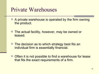 Private Warehouses
 A private warehouse is operated by the firm owning
  the product.

 The actual facility, however, may be owned or
  leased.

 The decision as to which strategy best fits an
  individual firm is essentially financial.

 Often it is not possible to find a warehouse for lease
  that fits the exact requirements of a firm.

                                                           33
 
