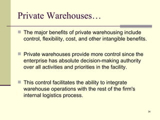 Private Warehouses…
 The major benefits of private warehousing include
  control, flexibility, cost, and other intangible benefits.

 Private warehouses provide more control since the
  enterprise has absolute decision-making authority
  over all activities and priorities in the facility.

 This control facilitates the ability to integrate
  warehouse operations with the rest of the firm's
  internal logistics process.

                                                               34
 