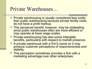 Private Warehouses…
 Private warehousing is usually considered less costly
    than public warehousing because private facility costs
    do not have a profit markup.
   This perceived benefit, however, may be misleading
    since public warehouses often are more efficient or
    may operate at lower wage scales.
   Private warehousing has also some intangible
    benefits, particularly with respect to market presence.
   A private warehouse with a firm's name on it may
    produce customer perceptions of responsiveness and
    stability.
   This perception sometimes provides a firm with a
    marketing advantage over other enterprises.

                                                         35
 