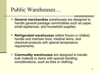 Public Warehouses…
 General merchandise warehouses are designed to
  handIe general package commodities such as paper,
  small appliances, and household supplies.

 Refrigerated warehouses (either frozen or chilled)
  handle and maintain food, medical items, and
  chemical products with special temperature
  requirements.

 Commodity warehouses are designed to handle
  bulk material or items with special handling
  considerations, such as tires or clothing.
                                                       37
 
