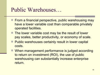 Public Warehouses…
 From a financial perspective, public warehousing may
  have a lower variable cost than comparable privately
  operated facilities.
 The lower variable cost may be the result of lower
  pay scales, better productivity, or economy of scale.
 Public warehouses certainly result in lower capital
  costs.
 When management performance is judged according
  to return on investment (ROI), the use of public
  warehousing can substantially increase enterprise
  return.
                                                      40
 