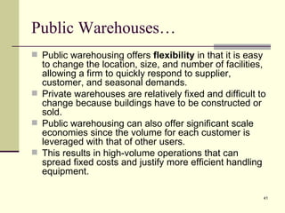 Public Warehouses…
 Public warehousing offers flexibility in that it is easy
  to change the location, size, and number of facilities,
  allowing a firm to quickly respond to supplier,
  customer, and seasonal demands.
 Private warehouses are relatively fixed and difficult to
  change because buildings have to be constructed or
  sold.
 Public warehousing can also offer significant scale
  economies since the volume for each customer is
  leveraged with that of other users.
 This results in high-volume operations that can
  spread fixed costs and justify more efficient handling
  equipment.

                                                             41
 