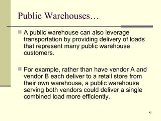 Public Warehouses…
 A public warehouse can also leverage
  transportation by providing delivery of loads
  that represent many public warehouse
  customers.

 For example, rather than have vendor A and
  vendor B each deliver to a retail store from
  their own warehouse, a public warehouse
  serving both vendors could deliver a single
  combined load more efficiently.

                                                  42
 