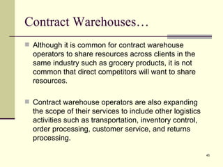 Contract Warehouses…
 Although it is common for contract warehouse
  operators to share resources across clients in the
  same industry such as grocery products, it is not
  common that direct competitors will want to share
  resources.

 Contract warehouse operators are also expanding
  the scope of their services to include other logistics
  activities such as transportation, inventory control,
  order processing, customer service, and returns
  processing.

                                                           45
 