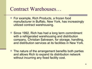 Contract Warehouses…
 For example, Rich Products, a frozen food
  manufacturer in Buffalo, New York, has increasingly
  utilized contract warehousing.

 Since 1992, Rich has had a long term commitment
  with a refrigerated warehousing and distribution
  company, Christian Salvesen, for storage, handling,
  and distribution services at its facilities in New York.

 The nature of the arrangement benefits both parties
  and allows Rich to expand its distribution network
  without incurring any fixed facility cost.
                                                             46
 