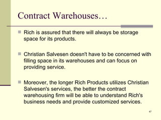 Contract Warehouses…
 Rich is assured that there will always be storage
  space for its products.

 Christian Salvesen doesn't have to be concerned with
  filling space in its warehouses and can focus on
  providing service.

 Moreover, the longer Rich Products utilizes Christian
  Salvesen's services, the better the contract
  warehousing firm will be able to understand Rich's
  business needs and provide customized services.
                                                          47
 