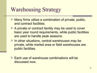Warehousing Strategy
 Many firms utilize a combination of private, public,
  and contract facilities.
 A private or contract facility may be used to cover
  basic year round requirements, while public facilities
  are used to handle peak seasons.
 In other situations, central warehouses may be
  private, while market area or field warehouses are
  public facilities.

 Each use of warehouse combinations will be
  discussed now.
                                                           48
 