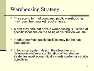 Warehousing Strategy…
 The second form of combined public warehousing
  may result from market requirements.

 A firm may find that private warehousing is justified at
  specific locations on the basis of distribution volume.

 In other markets, public facilities may be the least-
  cost option.

 In logistical system design the objective is to
  determine whatever combination of warehouse
  strategies most economically meets customer service
  objectives.
                                                            51
 