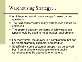 Warehousing Strategy…
 An integrated warehouse strategy focuses on two
  questions.
 The first concerns how many warehouses should be
  employed.
 The second question concerns which warehouse
  types should be used to meet market requirements.

 For many firms, the answer is a combination that can
  be differentiated by customer and product.
 Specifically, some customer groups may be served
  best from a private warehouse, while a public
  warehouse may be appropriate for others.
                                                     52
 