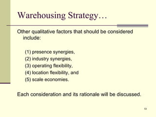 Warehousing Strategy…
Other qualitative factors that should be considered
  include:

   (1) presence synergies,
   (2) industry synergies,
   (3) operating flexibility,
   (4) location flexibility, and
   (5) scale economies.


Each consideration and its rationale will be discussed.

                                                          53
 