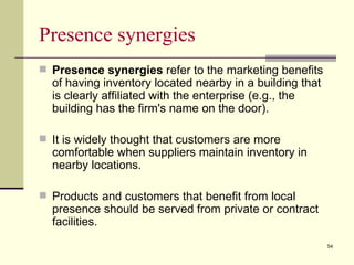 Presence synergies
 Presence synergies refer to the marketing benefits
  of having inventory located nearby in a building that
  is clearly affiliated with the enterprise (e.g., the
  building has the firm's name on the door).

 It is widely thought that customers are more
  comfortable when suppliers maintain inventory in
  nearby locations.

 Products and customers that benefit from local
  presence should be served from private or contract
  facilities.
                                                          54
 