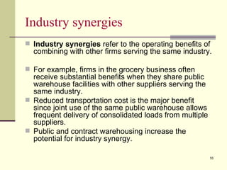 Industry synergies
 Industry synergies refer to the operating benefits of
  combining with other firms serving the same industry.

 For example, firms in the grocery business often
  receive substantial benefits when they share public
  warehouse facilities with other suppliers serving the
  same industry.
 Reduced transportation cost is the major benefit
  since joint use of the same public warehouse allows
  frequent delivery of consolidated loads from multiple
  suppliers.
 Public and contract warehousing increase the
  potential for industry synergy.

                                                          55
 