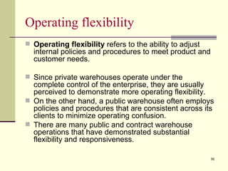 Operating flexibility
 Operating flexibility refers to the ability to adjust
  internal policies and procedures to meet product and
  customer needs.

 Since private warehouses operate under the
  complete control of the enterprise, they are usually
  perceived to demonstrate more operating flexibility.
 On the other hand, a public warehouse often employs
  policies and procedures that are consistent across its
  clients to minimize operating confusion.
 There are many public and contract warehouse
  operations that have demonstrated substantial
  flexibility and responsiveness.

                                                          56
 