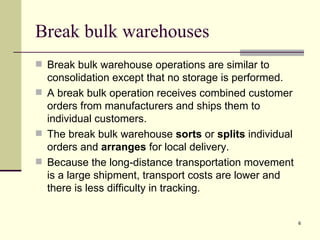 Break bulk warehouses
 Break bulk warehouse operations are similar to
  consolidation except that no storage is performed.
 A break bulk operation receives combined customer
  orders from manufacturers and ships them to
  individual customers.
 The break bulk warehouse sorts or splits individual
  orders and arranges for local delivery.
 Because the long-distance transportation movement
  is a large shipment, transport costs are lower and
  there is less difficulty in tracking.


                                                        6
 