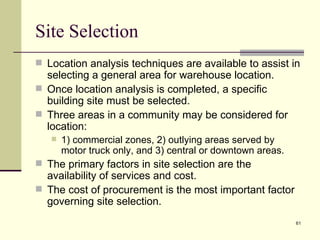 Site Selection
 Location analysis techniques are available to assist in
  selecting a general area for warehouse location.
 Once location analysis is completed, a specific
  building site must be selected.
 Three areas in a community may be considered for
  location:
      1) commercial zones, 2) outlying areas served by
       motor truck only, and 3) central or downtown areas.
 The primary factors in site selection are the
  availability of services and cost.
 The cost of procurement is the most important factor
  governing site selection.
                                                             61
 