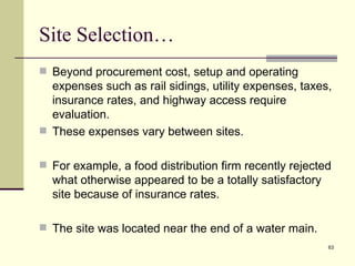 Site Selection…
 Beyond procurement cost, setup and operating
  expenses such as rail sidings, utility expenses, taxes,
  insurance rates, and highway access require
  evaluation.
 These expenses vary between sites.


 For example, a food distribution firm recently rejected
  what otherwise appeared to be a totally satisfactory
  site because of insurance rates.

 The site was located near the end of a water main.
                                                         63
 
