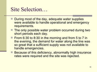Site Selection…
 During most of the day, adequate water supplies
  were available to handle operational and emergency
  requirements.
 The only possible water problem occurred during two
  short periods each day.
 From 6:30 to 8:30 in the morning and from 5 to 7 in
  the evening, the demand for water along the line was
  so great that a sufficient supply was not available to
  handle emergencies.
 Because of this deficiency, abnormally high insurance
  rates were required and the site was rejected.


                                                      64
 