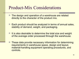 Product-Mix Considerations
 The design and operation of a warehouse are related
  directly to the character of the product mix.

 Each product should be analyzed in terms of annual sales,
  stability of demand, weight, and packaging.

 It is also desirable to determine the total size and weight
  of the average order processed through the warehouse.

 These data provide necessary information for determining
  requirements in warehouse space, design and layout,
  material-handling equipment operating procedures, and
  controls.
                                                                66
 