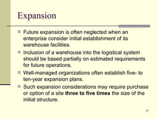 Expansion
 Future expansion is often neglected when an
  enterprise consider initial establishment of its
  warehouse facilities.
 Inclusion of a warehouse into the logistical system
  should be based partially on estimated requirements
  for future operations.
 Well-managed organizations often establish five- to
  ten-year expansion plans.
 Such expansion considerations may require purchase
  or option of a site three to five times the size of the
  initial structure.
                                                       67
 