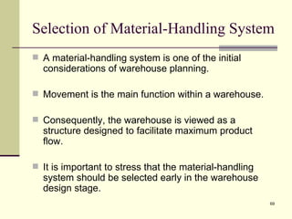 Selection of Material-Handling System
 A material-handling system is one of the initial
  considerations of warehouse planning.

 Movement is the main function within a warehouse.

 Consequently, the warehouse is viewed as a
  structure designed to facilitate maximum product
  flow.

 It is important to stress that the material-handling
  system should be selected early in the warehouse
  design stage.
                                                         69
 