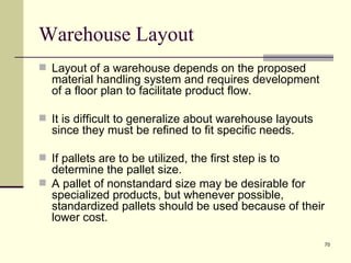 Warehouse Layout
 Layout of a warehouse depends on the proposed
  material handling system and requires development
  of a floor plan to facilitate product flow.

 It is difficult to generalize about warehouse layouts
  since they must be refined to fit specific needs.

 If pallets are to be utilized, the first step is to
  determine the pallet size.
 A pallet of nonstandard size may be desirable for
  specialized products, but whenever possible,
  standardized pallets should be used because of their
  lower cost.

                                                          70
 