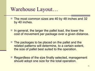 Warehouse Layout…
 The most common sizes are 40 by 48 inches and 32
  by 40 inches.

 In general, the larger the pallet load, the lower the
  cost of movement per package over a given distance.

 The packages to be placed on the pallet and the
  related patterns will determine, to a certain extent,
  the size of pallet best suited to the operation.

 Regardless of the size finally selected, management
  should adopt one size for the total operation.
                                                          71
 