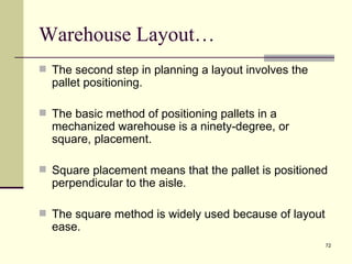 Warehouse Layout…
 The second step in planning a layout involves the
  pallet positioning.

 The basic method of positioning pallets in a
  mechanized warehouse is a ninety-degree, or
  square, placement.

 Square placement means that the pallet is positioned
  perpendicular to the aisle.

 The square method is widely used because of layout
  ease.
                                                       72
 