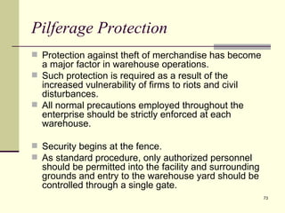 Pilferage Protection
 Protection against theft of merchandise has become
  a major factor in warehouse operations.
 Such protection is required as a result of the
  increased vulnerability of firms to riots and civil
  disturbances.
 All normal precautions employed throughout the
  enterprise should be strictly enforced at each
  warehouse.

 Security begins at the fence.
 As standard procedure, only authorized personnel
  should be permitted into the facility and surrounding
  grounds and entry to the warehouse yard should be
  controlled through a single gate.
                                                          73
 