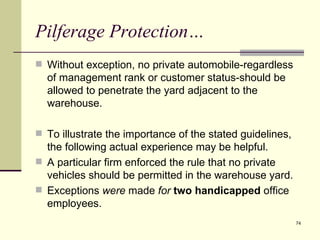 Pilferage Protection…
 Without exception, no private automobile-regardless
  of management rank or customer status-should be
  allowed to penetrate the yard adjacent to the
  warehouse.

 To illustrate the importance of the stated guidelines,
  the following actual experience may be helpful.
 A particular firm enforced the rule that no private
  vehicles should be permitted in the warehouse yard.
 Exceptions were made for two handicapped office
  employees.
                                                           74
 