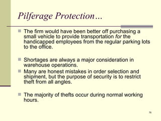 Pilferage Protection…
 The firm would have been better off purchasing a
  small vehicle to provide transportation for the
  handicapped employees from the regular parking lots
  to the office.

 Shortages are always a major consideration in
  warehouse operations.
 Many are honest mistakes in order selection and
  shipment, but the purpose of security is to restrict
  theft from all angles.

 The majority of thefts occur during normal working
  hours.

                                                         76
 