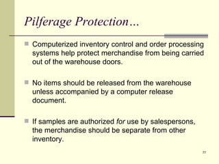 Pilferage Protection…
 Computerized inventory control and order processing
  systems help protect merchandise from being carried
  out of the warehouse doors.

 No items should be released from the warehouse
  unless accompanied by a computer release
  document.

 If samples are authorized for use by salespersons,
  the merchandise should be separate from other
  inventory.
                                                       77
 