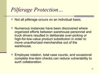 Pilferage Protection…
 Not all pilferage occurs on an individual basis.

 Numerous instances have been discovered where
  organized efforts between warehouse personnel and
  truck drivers resulted in deliberate over-picking or
  high-for-low-value product substitution in order to
  move unauthorized merchandise out of the
  warehouse.

 Employee rotation, total case counts, and occasional
  complete line-item checks can reduce vulnerability to
  such collaboration.
                                                         78
 