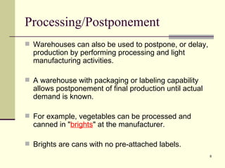 Processing/Postponement
 Warehouses can also be used to postpone, or delay,
  production by performing processing and light
  manufacturing activities.

 A warehouse with packaging or labeling capability
  allows postponement of final production until actual
  demand is known.

 For example, vegetables can be processed and
  canned in "brights" at the manufacturer.

 Brights are cans with no pre-attached labels.
                                                         8
 