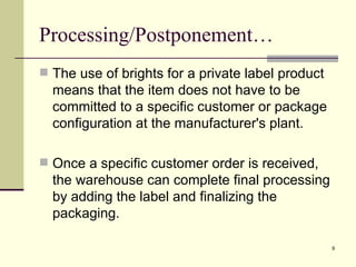 Processing/Postponement…
 The use of brights for a private label product
  means that the item does not have to be
  committed to a specific customer or package
  configuration at the manufacturer's plant.

 Once a specific customer order is received,
  the warehouse can complete final processing
  by adding the label and finalizing the
  packaging.

                                                   9
 