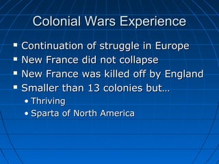 Colonial Wars ExperienceColonial Wars Experience
 Continuation of struggle in EuropeContinuation of struggle in Europe
 New France did not collapseNew France did not collapse
 New France was killed off by EnglandNew France was killed off by England
 Smaller than 13 colonies but…Smaller than 13 colonies but…
• ThrivingThriving
• Sparta of North AmericaSparta of North America
 