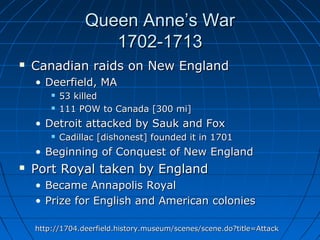 Queen Anne’s WarQueen Anne’s War
1702-17131702-1713
 Canadian raids on New EnglandCanadian raids on New England
• Deerfield, MADeerfield, MA
 53 killed53 killed
 111 POW to Canada [300 mi]111 POW to Canada [300 mi]
• Detroit attacked by Sauk and FoxDetroit attacked by Sauk and Fox
 Cadillac [dishonest] founded it in 1701Cadillac [dishonest] founded it in 1701
• Beginning of Conquest of New EnglandBeginning of Conquest of New England
 Port Royal taken by EnglandPort Royal taken by England
• Became Annapolis RoyalBecame Annapolis Royal
• Prize for English and American coloniesPrize for English and American colonies
http://1704.deerfield.history.museum/scenes/scene.do?title=Attackhttp://1704.deerfield.history.museum/scenes/scene.do?title=Attack
 