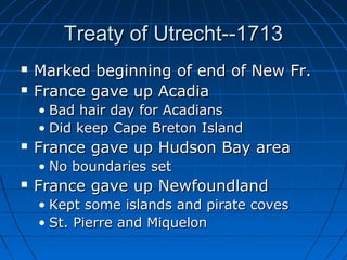 Treaty of Utrecht--1713Treaty of Utrecht--1713
 Marked beginning of end of New Fr.Marked beginning of end of New Fr.
 France gave up AcadiaFrance gave up Acadia
• Bad hair day for AcadiansBad hair day for Acadians
• Did keep Cape Breton IslandDid keep Cape Breton Island
 France gave up Hudson Bay areaFrance gave up Hudson Bay area
• No boundaries setNo boundaries set
 France gave up NewfoundlandFrance gave up Newfoundland
• Kept some islands and pirate covesKept some islands and pirate coves
• St. Pierre and MiquelonSt. Pierre and Miquelon
 