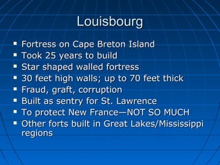 LouisbourgLouisbourg
 Fortress on Cape Breton IslandFortress on Cape Breton Island
 Took 25 years to buildTook 25 years to build
 Star shaped walled fortressStar shaped walled fortress
 30 feet high walls; up to 70 feet thick30 feet high walls; up to 70 feet thick
 Fraud, graft, corruptionFraud, graft, corruption
 Built as sentry for St. LawrenceBuilt as sentry for St. Lawrence
 To protect New France—NOT SO MUCHTo protect New France—NOT SO MUCH
 Other forts built in Great Lakes/MississippiOther forts built in Great Lakes/Mississippi
regionsregions
 