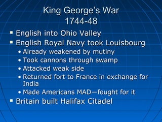 King George’s WarKing George’s War
1744-481744-48
 English into Ohio ValleyEnglish into Ohio Valley
 English Royal Navy took LouisbourgEnglish Royal Navy took Louisbourg
• Already weakened by mutinyAlready weakened by mutiny
• Took cannons through swampTook cannons through swamp
• Attacked weak sideAttacked weak side
• Returned fort to France in exchange forReturned fort to France in exchange for
IndiaIndia
• Made Americans MAD—fought for itMade Americans MAD—fought for it
 Britain built Halifax CitadelBritain built Halifax Citadel
 