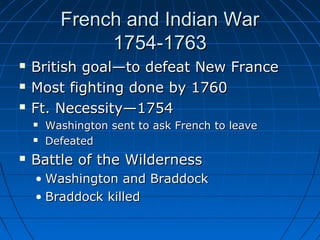 French and Indian WarFrench and Indian War
1754-17631754-1763
 British goal—to defeat New FranceBritish goal—to defeat New France
 Most fighting done by 1760Most fighting done by 1760
 Ft. Necessity—1754Ft. Necessity—1754
 Washington sent to ask French to leaveWashington sent to ask French to leave
 DefeatedDefeated
 Battle of the WildernessBattle of the Wilderness
• Washington and BraddockWashington and Braddock
• Braddock killedBraddock killed
 