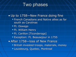 Two phasesTwo phases
• Up to 1758—New France doing fineUp to 1758—New France doing fine
 French Canadians and Native allies as farFrench Canadians and Native allies as far
south as Carolinassouth as Carolinas
 Ft. OswegoFt. Oswego
 Ft. William HenryFt. William Henry
 Ft. Carillon [Ticonderoga]Ft. Carillon [Ticonderoga]
 Exception: Ft. Beausejour in 1755Exception: Ft. Beausejour in 1755
• After 1758—loss of New FranceAfter 1758—loss of New France
 British invested troops, materials, moneyBritish invested troops, materials, money
 Louisbourg, Quebec, MontrealLouisbourg, Quebec, Montreal
 