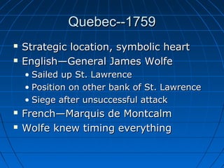 Quebec--1759Quebec--1759
 Strategic location, symbolic heartStrategic location, symbolic heart
 English—General James WolfeEnglish—General James Wolfe
• Sailed up St. LawrenceSailed up St. Lawrence
• Position on other bank of St. LawrencePosition on other bank of St. Lawrence
• Siege after unsuccessful attackSiege after unsuccessful attack
 French—Marquis de MontcalmFrench—Marquis de Montcalm
 Wolfe knew timing everythingWolfe knew timing everything
 