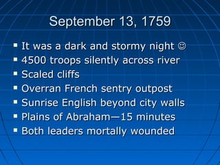 September 13, 1759September 13, 1759
 It was a dark and stormy nightIt was a dark and stormy night 
 4500 troops silently across river4500 troops silently across river
 Scaled cliffsScaled cliffs
 Overran French sentry outpostOverran French sentry outpost
 Sunrise English beyond city wallsSunrise English beyond city walls
 Plains of Abraham—15 minutesPlains of Abraham—15 minutes
 Both leaders mortally woundedBoth leaders mortally wounded
 
