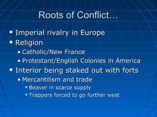 Roots of Conflict…Roots of Conflict…
 Imperial rivalry in EuropeImperial rivalry in Europe
 ReligionReligion
• Catholic/New FranceCatholic/New France
• Protestant/English Colonies in AmericaProtestant/English Colonies in America
 Interior being staked out with fortsInterior being staked out with forts
• Mercantilism and tradeMercantilism and trade
 Beaver in scarce supplyBeaver in scarce supply
 Trappers forced to go further westTrappers forced to go further west
 