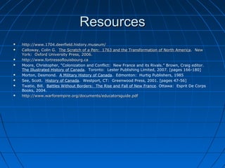 ResourcesResources
 http://www.1704.deerfield.history.museum/http://www.1704.deerfield.history.museum/
 Calloway, Colin G.Calloway, Colin G. The Scratch of a Pen: 1763 and the Transformation of North AmericaThe Scratch of a Pen: 1763 and the Transformation of North America. New. New
York: Oxford University Press, 2006.York: Oxford University Press, 2006.
 http://www.fortressoflouisbourg.cahttp://www.fortressoflouisbourg.ca
 Moore, Christopher, “Colonization and Conflict: New France and its Rivals.” Brown, Craig editor.
The Illustrated History of Canada. Toronto: Lester Publishing Limited, 2007. [pages 166-180]
 Morton, Desmond. A Military History of Canada. Edmonton: Hurtig Publishers, 1985
 See, Scott. History of Canada. Westport, CT: Greenwood Press, 2001. [pages 47-56]
 Twatio, Bill. Battles Without Borders: The Rise and Fall of New France. Ottawa: Esprit De Corps
Books, 2004.
 http://www.warforempire.org/documents/educatorsguide.pdfhttp://www.warforempire.org/documents/educatorsguide.pdf
 