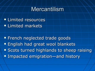 MercantilismMercantilism
 Limited resourcesLimited resources
 Limited marketsLimited markets
 French neglected trade goodsFrench neglected trade goods
 English had great wool blanketsEnglish had great wool blankets
 Scots turned highlands to sheep raisingScots turned highlands to sheep raising
 Impacted emigration—and historyImpacted emigration—and history
 