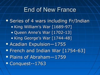 End of New FranceEnd of New France
 Series of 4 wars including Fr/IndianSeries of 4 wars including Fr/Indian
• King William’s War [1689-97]King William’s War [1689-97]
• Queen Anne’s War [1702-13]Queen Anne’s War [1702-13]
• King George’s War [1744-48]King George’s War [1744-48]
 Acadian Expulsion—1755Acadian Expulsion—1755
 French and Indian War [1754-63]French and Indian War [1754-63]
 Plains of Abraham—1759Plains of Abraham—1759
 Conquest--1763Conquest--1763
 