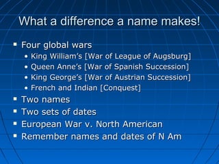 What a difference a name makes!What a difference a name makes!
 Four global warsFour global wars
• King William’s [War of League of Augsburg]King William’s [War of League of Augsburg]
• Queen Anne’s [War of Spanish Succession]Queen Anne’s [War of Spanish Succession]
• King George’s [War of Austrian Succession]King George’s [War of Austrian Succession]
• French and Indian [Conquest]French and Indian [Conquest]
 Two namesTwo names
 Two sets of datesTwo sets of dates
 European War v. North AmericanEuropean War v. North American
 Remember names and dates of N AmRemember names and dates of N Am
 