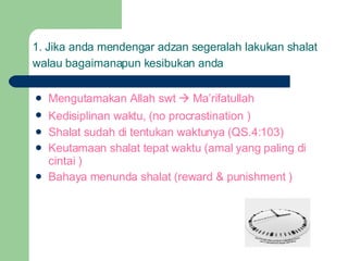 1. Jika anda mendengar adzan segeralah lakukan shalat walau bagaimanapun kesibukan anda   Mengutamakan Allah swt    Ma’rifatullah Kedisiplinan waktu, (no procrastination   ) Shalat sudah di tentukan waktunya (QS.4:103) Keutamaan shalat tepat waktu (amal yang paling di cintai ) Bahaya menunda shalat (reward & punishment ) 