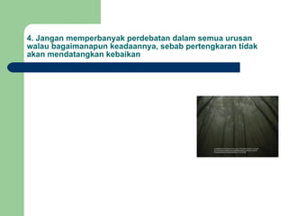 4. Jangan memperbanyak perdebatan dalam semua urusan walau bagaimanapun keadaannya, sebab pertengkaran tidak akan mendatangkan kebaikan 